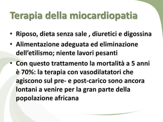 Terapia della miocardiopatia
• Riposo, dieta senza sale , diuretici e digossina
• Alimentazione adeguata ed eliminazione
  dell’etilismo; niente lavori pesanti
• Con questo trattamento la mortalità a 5 anni
  è 70%: la terapia con vasodilatatori che
  agiscono sul pre- e post-carico sono ancora
  lontani a venire per la gran parte della
  popolazione africana
 