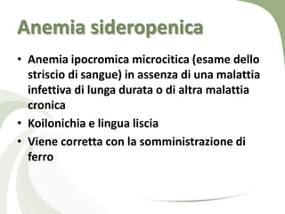 Anemia sideropenica
• Anemia ipocromica microcitica (esame dello
  striscio di sangue) in assenza di una malattia
  infettiva di lunga durata o di altra malattia
  cronica
• Koilonichia e lingua liscia
• Viene corretta con la somministrazione di
  ferro
 