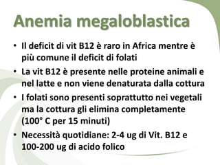 Anemia megaloblastica
• Il deficit di vit B12 è raro in Africa mentre è
  più comune il deficit di folati
• La vit B12 è presente nelle proteine animali e
  nel latte e non viene denaturata dalla cottura
• I folati sono presenti soprattutto nei vegetali
  ma la cottura gli elimina completamente
  (100° C per 15 minuti)
• Necessità quotidiane: 2-4 ug di Vit. B12 e
  100-200 ug di acido folico
 