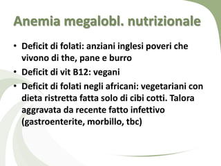 Anemia megalobl. nutrizionale
• Deficit di folati: anziani inglesi poveri che
  vivono di the, pane e burro
• Deficit di vit B12: vegani
• Deficit di folati negli africani: vegetariani con
  dieta ristretta fatta solo di cibi cotti. Talora
  aggravata da recente fatto infettivo
  (gastroenterite, morbillo, tbc)
 