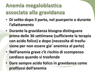 Anemia megaloblastica
associata alla gravidanza
• Di solito dopo il parto, nel puerperio o durante
  l’allattamento
• Durante la gravidanza bisogna distinguere
  prima delle 36 settimane (sufficiente la terapia
  con acido folico) e dopo (necessita di trasfu-
  sione per non essere gia’ anemica al parto)
• Nell’anemia grave c’è rischio di scompenso
  cardiaco quando si trasfonde
• Dare sempre acido folico in gravidanza come
  profilassi dell’anemia
 