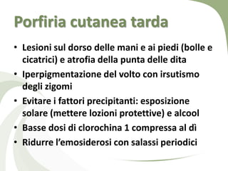 Porfiria cutanea tarda
• Lesioni sul dorso delle mani e ai piedi (bolle e
  cicatrici) e atrofia della punta delle dita
• Iperpigmentazione del volto con irsutismo
  degli zigomi
• Evitare i fattori precipitanti: esposizione
  solare (mettere lozioni protettive) e alcool
• Basse dosi di clorochina 1 compressa al dì
• Ridurre l’emosiderosi con salassi periodici
 