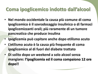 Coma ipoglicemico indotto dall’alcool
• Nel mondo occidentale la causa più comune di coma
  ipoglicemico è il sovradosaggio insulinico o di farmaci
  ipoglicemizzanti orali; più raramente di un tumore
  pancreatico che produce insulina
• Ipoglicemia può capitare anche dopo etilismo acuto
• L’etilismo acuto è la causa più frequente di coma
  ipoglicemico al di fuori del diabete trattato
• Di solito dopo un weekend a solo alcool senza
  mangiare: l’ipoglicemia ed il coma compaiono 12 ore
  dopo!!
 