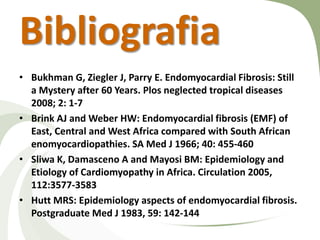 Bibliografia
• Bukhman G, Ziegler J, Parry E. Endomyocardial Fibrosis: Still
  a Mystery after 60 Years. Plos neglected tropical diseases
  2008; 2: 1-7
• Brink AJ and Weber HW: Endomyocardial fibrosis (EMF) of
  East, Central and West Africa compared with South African
  enomyocardiopathies. SA Med J 1966; 40: 455-460
• Sliwa K, Damasceno A and Mayosi BM: Epidemiology and
  Etiology of Cardiomyopathy in Africa. Circulation 2005,
  112:3577-3583
• Hutt MRS: Epidemiology aspects of endomyocardial fibrosis.
  Postgraduate Med J 1983, 59: 142-144
 