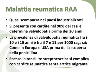 Malattia reumatica RAA
• Quasi scomparsa nei paesi industrializzati
• Si presenta con cardite nel 90% dei casi e
  determina valvulopatia prima dei 20 anni
• La prevalenza di valvulopatia reumatica fra i
  10 e i 15 anni è fra il 7 e 11 per 1000 ragazzi:
  Come in Europa e USA prima della scoperta
  della penicillina
• Spesso la tonsillite streptococcica si complica
  con cardite reumatica senza artrite migrante
 