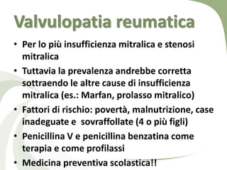 Valvulopatia reumatica
• Per lo più insufficienza mitralica e stenosi
  mitralica
• Tuttavia la prevalenza andrebbe corretta
  sottraendo le altre cause di insufficienza
  mitralica (es.: Marfan, prolasso mitralico)
• Fattori di rischio: povertà, malnutrizione, case
  inadeguate e sovraffollate (4 o più figli)
• Penicillina V e penicillina benzatina come
  terapia e come profilassi
• Medicina preventiva scolastica!!
 