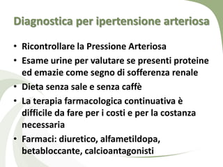 Diagnostica per ipertensione arteriosa
• Ricontrollare la Pressione Arteriosa
• Esame urine per valutare se presenti proteine
  ed emazie come segno di sofferenza renale
• Dieta senza sale e senza caffè
• La terapia farmacologica continuativa è
  difficile da fare per i costi e per la costanza
  necessaria
• Farmaci: diuretico, alfametildopa,
  betabloccante, calcioantagonisti
 