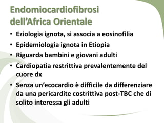 Endomiocardiofibrosi
dell’Africa Orientale
• Eziologia ignota, si associa a eosinofilia
• Epidemiologia ignota in Etiopia
• Riguarda bambini e giovani adulti
• Cardiopatia restrittiva prevalentemente del
  cuore dx
• Senza un’ecocardio è difficile da differenziare
  da una pericardite costrittiva post-TBC che di
  solito interessa gli adulti
 