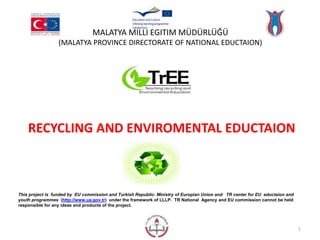 MALATYA MİLLİ EĞİTİM MÜDÜRLÜĞÜ 
(MALATYA PROVINCE DIRECTORATE OF NATIONAL EDUCTAION) 
RECYCLING AND ENVIROMENTAL EDUCTAION 
This project is funded by EU commission and Turkish Republic- Ministry of Europian Union and TR center for EU eductaion and 
youth programmes (http://www.ua.gov.tr) under the framework of LLLP. TR National Agency and EU commission cannot be held 
responsible for any ideas and products of the project. 
1 
 