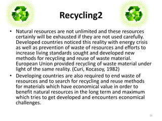 Recycling2 
• Natural resources are not unlimited and these resources 
certainly will be exhausted if they are not used carefully. 
Developed countries noticed this reality with energy crisis 
as well as prevention of waste of resources and efforts to 
increase living standards sought and developed new 
methods for recycling and reuse of waste material. 
European Union provided recycling of waste material under 
light of the same reality. (Curi, Kocasoy, 1982) 
• Developing countries are also required to end waste of 
resources and to search for recycling and reuse methods 
for materials which have economical value in order to 
benefit natural resources in the long term and maximum 
which tries to get developed and encounters economical 
challenges. 
10 
 