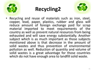 Recycling2 
• Recycling and reuse of materials such as iron, steel, 
copper, lead, paper, plastics, rubber and glass will 
reduce amount of foreign exchange paid for scrap 
material imported to meet requirements of the 
country as well as prevent natural resources from being 
exhausted and will save energy substantially. Another 
subject which is as much important as those subjects 
mentioned above is that decrease in the amount of 
solid wastes and thus prevention of environmental 
pollution as well. Reduction of quantity and volume of 
solid wastes is a great advantage for those countries 
which do not have enough area to landfill solid waste. 
11 
 