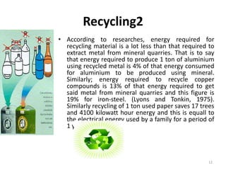 Recycling2 
• According to researches, energy required for 
recycling material is a lot less than that required to 
extract metal from mineral quarries. That is to say 
that energy required to produce 1 ton of aluminium 
using recycled metal is 4% of that energy consumed 
for aluminium to be produced using mineral. 
Similarly; energy required to recycle copper 
compounds is 13% of that energy required to get 
said metal from mineral quarries and this figure is 
19% for iron-steel. (Lyons and Tonkin, 1975). 
Similarly recycling of 1 ton used paper saves 17 trees 
and 4100 kilowatt hour energy and this is equall to 
the electrical energy used by a family for a period of 
1 year. 
12 
 