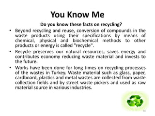 You Know Me 
Do you know these facts on recycling? 
• Beyond recycling and reuse, conversion of compounds in the 
waste products using their specifications by means of 
chemical, physical and biochemical methods to other 
products or energy is called "recycle". 
• Recycle preserves our natural resources, saves energy and 
contributes economy reducing waste material and invests to 
the future. 
• Works have been done for long times on recycling processes 
of the wastes in Turkey. Waste material such as glass, paper, 
cardboard, plastics and metal wastes are collected from waste 
collection fields and by street waste pickers and used as raw 
material source in various industries. 
16 
 