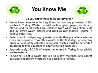 You Know Me 
Do you know these facts on recycling? 
• Works have been done for long times on recycling processes of the 
wastes in Turkey. Waste material such as glass, paper, cardboard, 
plastics and metal wastes are collected from waste collection fields 
and by street waste pickers and used as raw material source in 
various industries. 
• Collection of used packaging material and other gradable wastes as 
clean and separate from other wastes is the first stage of recycling 
process. Separately collected recyclable wastes must be separated 
according to types in order to apply recycling processes. 
• Approximately 15-20 % of wastes generated in Turkey is recyclable 
waste material. 
• Packaging is not a waste but is also a raw material. Lets collect 
packages separately which are not possible to recycle. 
17 
 