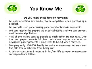 You Know Me 
Do you know these facts on recycling? 
• Lets pay attention any product to be recyclable when purchasing a 
product. 
• Lets recycle used papers using papers and notebooks economic. 
• We can recycle the papers we used collecting and we can prevent 
environmental pollution. 
• 44% of the letters sent by people to each other are not read. One 
ton used paper protects 16 pine trees when recycled and one ton 
newsprint paper prevents 8 pine trees to be cut when recycled. 
• Stopping only 100,000 family to write unnecessary letters saves 
150,000 trees each year from being cut. 
• A person consumes 8 months in his/her life to open unnecessary 
correspondence letters. 
18 
 