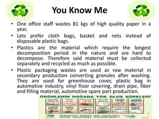 You Know Me 
• One office staff wastes 81 kgs of high quality paper in a 
year. 
• Lets prefer cloth bags, basket and nets instead of 
disposable plastic bags. 
• Plastics are the material which require the longest 
decomposition period in the nature and are hard to 
decompose. Therefore said material must be collected 
separately and recycled as much as possible. 
• Plastic packaging wastes are used as raw material in 
secondary production converting granules after washing. 
They are used for greenhouse cover, plastic bag in 
automotive industry, vinyl floor covering, drain pipe, fiber 
and filling material, automotive spare part production. 
19 
 
