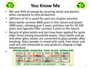 You Know Me 
• We save 95% of energy by recycling metal and plastics 
when compared to new production. 
• 100 liters of oil is saved for each ton of glass recycled. 
• Glass bottle survives 4000 years in the nature and plastic 
1000 years, chewing gum 5 years and bear can for 10-100 
years and cigarette filter survives 2 years in the nature. 
• Recycle of glass bottle and jars have been applied for quite 
older times among household wastes. Glass bottle and jar 
and other glass wastes are converted to glass powder after 
breaking. Glass powder is mixed with sand, lime stone and 
soda ash and converted to new products shaping in high 
temperature. 
• 
20 
 