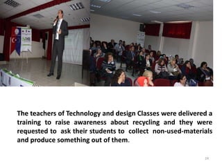 The teachers of Technology and design Classes were delivered a 
training to raise awareness about recycling and they were 
requested to ask their students to collect non-used-materials 
and produce something out of them. 
24 
 