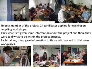  
To be a member of the project, 24 candidates applied for training on 
recycling workshops. 
They were first given some information about the project and then, they 
were told what to do within the project process. 
Each trainee, then, gave information to those who worked in their own 
workplaces. 
26 
 