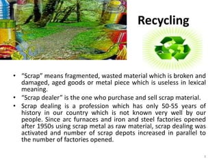 Recycling 
• “Scrap” means fragmented, wasted material which is broken and 
damaged, aged goods or metal piece which is useless in lexical 
meaning. 
• “Scrap dealer” is the one who purchase and sell scrap material. 
• Scrap dealing is a profession which has only 50-55 years of 
history in our country which is not known very well by our 
people. Since arc furnaces and iron and steel factories opened 
after 1950s using scrap metal as raw material, scrap dealing was 
activated and number of scrap depots increased in parallel to 
the number of factories opened. 
3 
 