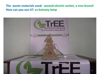 The waste materials used: wasted electric socket, a tree branch 
How can you use it?: as balcony lamp 
34 
 