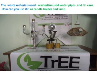 The waste materials used: wasted/unused water pipes and tin cans 
How can you use it?: as candle holder and lamp 
36 
 