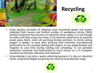 Recycling 
• Scrap dealing consisted of shipping scrap household goods and wastes 
collected from houses and limited number of workplaces during 1962s 
without treatment has become an industrial sector today. It is not enough 
to collect and ship scraps any more; it has become compulsory to separate 
wood, glass, fabric, nylon etc purifying foreign particles, to shrink cutting 
oxygen or blades, to pack after pressing with machines manufactured 
particularly for this purpose (baling with paper), to use polyp buckets and 
magnets to save time during loading and unloading, to use portable 
containers mounted and dismounted to truck chassis as is in European 
countries to facilitate collection and shipment. 
• Scrap dealing is not only a waste collecting business it is also an industrial 
sector using technologies preparing raw material to production stage. 
4 
 