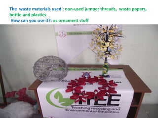 The waste materials used : non-used jumper threads, waste papers, 
bottle and plastics 
How can you use it?: as ornament stuff 
45 
 