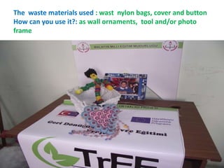 The waste materials used : wast nylon bags, cover and button 
How can you use it?: as wall ornaments, tool and/or photo 
frame 
46 
 