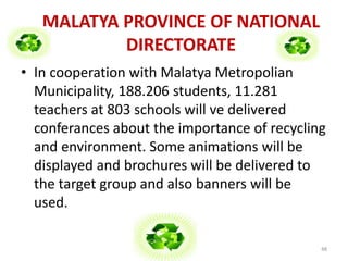 MALATYA PROVINCE OF NATIONAL 
DIRECTORATE 
• In cooperation with Malatya Metropolian 
Municipality, 188.206 students, 11.281 
teachers at 803 schools will ve delivered 
conferances about the importance of recycling 
and environment. Some animations will be 
displayed and brochures will be delivered to 
the target group and also banners will be 
used. 
48 
 