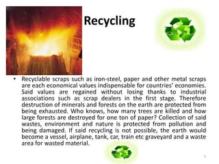 Recycling 
• Recyclable scraps such as iron-steel, paper and other metal scraps 
are each economical values indispensable for countries’ economies. 
Said values are regained without losing thanks to industrial 
associations such as scrap dealers in the first stage. Therefore 
destruction of minerals and forests on the earth are protected from 
being exhausted. Who knows, how many trees are killed and how 
large forests are destroyed for one ton of paper? Collection of said 
wastes, environment and nature is protected from pollution and 
being damaged. If said recycling is not possible, the earth would 
become a vessel, airplane, tank, car, train etc graveyard and a waste 
area for wasted material. 
5 
 