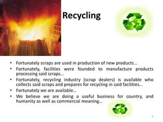 Recycling 
• Fortunately scraps are used in production of new products… 
• Fortunately, facilities were founded to manufacture products 
processing said scraps… 
• Fortunately, recycling industry (scrap dealers) is available who 
collects said scraps and prepares for recycling in said facilities… 
• Fortunately we are available… 
• We believe we are doing a useful business for country, and 
humanity as well as commercial meaning… 
6 
 