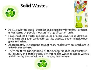 Solid Wastes 
• As is all over the world, the most challenging environmental problem 
encountered by people is wastes in large allocation units. 
• Household solid wastes are composed of organic wastes as 68 % and 
remaining are paper, cardboard, textile, plastics, leather metal, wood, 
glass and ashes. 
• Approximately 65 thousand tons of household wastes are produced in 
a day in our country. 
• There are three basic principal of the management of solid wastes in 
our country and on the world. Generating less waste, recycling wastes 
and disposing thereof without damaging environment. 
7 
 