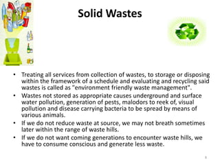 Solid Wastes 
• Treating all services from collection of wastes, to storage or disposing 
within the framework of a schedule and evaluating and recycling said 
wastes is called as "environment friendly waste management". 
• Wastes not stored as appropriate causes underground and surface 
water pollution, generation of pests, malodors to reek of, visual 
pollution and disease carrying bacteria to be spread by means of 
various animals. 
• If we do not reduce waste at source, we may not breath sometimes 
later within the range of waste hills. 
• If we do not want coming generations to encounter waste hills, we 
have to consume conscious and generate less waste. 
8 
 