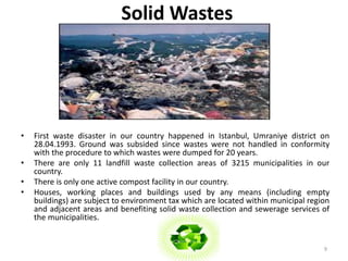 Solid Wastes 
• First waste disaster in our country happened in Istanbul, Umraniye district on 
28.04.1993. Ground was subsided since wastes were not handled in conformity 
with the procedure to which wastes were dumped for 20 years. 
• There are only 11 landfill waste collection areas of 3215 municipalities in our 
country. 
• There is only one active compost facility in our country. 
• Houses, working places and buildings used by any means (including empty 
buildings) are subject to environment tax which are located within municipal region 
and adjacent areas and benefiting solid waste collection and sewerage services of 
the municipalities. 
9 
 