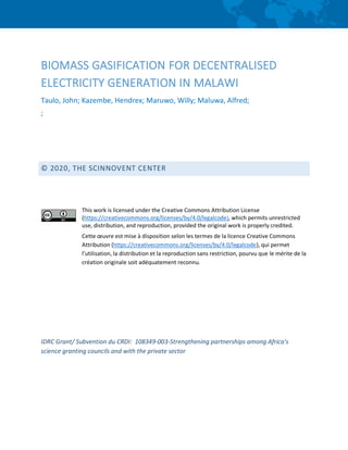 BIOMASS GASIFICATION FOR DECENTRALISED
ELECTRICITY GENERATION IN MALAWI
Taulo, John; Kazembe, Hendrex; Maruwo, Willy; Maluwa, Alfred;
;
© 2020, THE SCINNOVENT CENTER
This work is licensed under the Creative Commons Attribution License
(https://creativecommons.org/licenses/by/4.0/legalcode), which permits unrestricted
use, distribution, and reproduction, provided the original work is properly credited.
Cette œuvre est mise à disposition selon les termes de la licence Creative Commons
Attribution (https://creativecommons.org/licenses/by/4.0/legalcode), qui permet
l’utilisation, la distribution et la reproduction sans restriction, pourvu que le mérite de la
création originale soit adéquatement reconnu.
IDRC Grant/ Subvention du CRDI: 108349-003-Strengthening partnerships among Africa’s
science granting councils and with the private sector
 