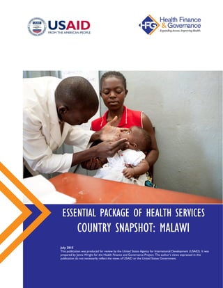ESSENTIAL PACKAGE OF HEALTH SERVICES
COUNTRY SNAPSHOT: MALAWI
July 2015
This publication was produced for review by the United States Agency for International Development (USAID).
It was prepared by Jenna Wright for the Health Finance and Governance Project. The author’s views expressed in this
publication do not necessarily reflect the views of USAID or the United States Government.
 