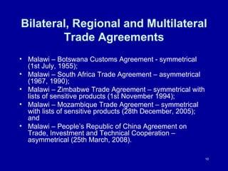 Bilateral, Regional and Multilateral Trade Agreements Malawi – Botswana Customs Agreement - symmetrical (1st July, 1955); Malawi – South Africa Trade Agreement – asymmetrical  (1967, 1990); Malawi – Zimbabwe Trade Agreement – symmetrical with lists of sensitive products (1st November 1994); Malawi – Mozambique Trade Agreement – symmetrical with lists of sensitive products (28th December, 2005); and Malawi – People’s Republic of China Agreement on Trade, Investment and Technical Cooperation – asymmetrical (25th March, 2008).  