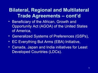 Bilateral, Regional and Multilateral Trade Agreements – cont’d Beneficiary of the African, Growth and Opportunity Act (AGOA) of the United States of America,  Generalized Systems of Preferences (GSPs),  EC Everything But Arms (EBA) Initiative,  Canada, Japan and India initiatives for Least Developed Countries (LDCs). 