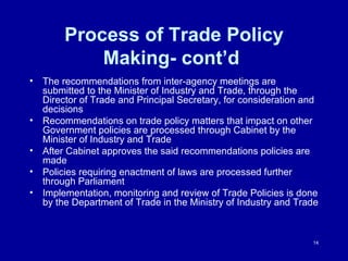 Process of Trade Policy Making- cont’d  The recommendations from inter-agency meetings are submitted to the Minister of Industry and Trade, through the Director of Trade and Principal Secretary, for consideration and decisions Recommendations on trade policy matters that impact on other Government policies are processed through Cabinet by the Minister of Industry and Trade After Cabinet approves the said recommendations policies are made Policies requiring enactment of laws are processed further through Parliament Implementation, monitoring and review of Trade Policies is done by the Department of Trade in the Ministry of Industry and Trade  