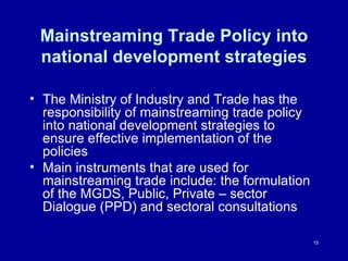 Mainstreaming Trade Policy into national development strategies The Ministry of Industry and Trade has the responsibility of mainstreaming trade policy into national development strategies to ensure effective implementation of the policies  Main instruments that are used for mainstreaming trade include: the formulation of the MGDS, Public, Private – sector Dialogue (PPD) and sectoral consultations  