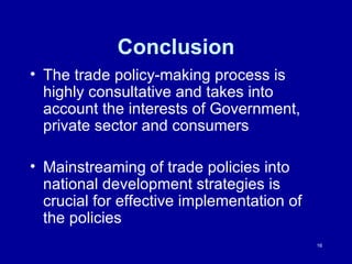 Conclusion The trade policy-making process is highly consultative and takes into account the interests of Government, private sector and consumers Mainstreaming of trade policies into national development strategies is crucial for effective implementation of the policies 