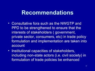 Recommendations Consultative fora such as the NWGTP and PPD to be strengthened to ensure that the interests of stakeholders ( government, private sector, consumers, etc) in trade policy formulation and implementation are taken into account  Institutional capacities of stakeholders, including non-state actors (i.e. civil society) in formulation of trade policies be enhanced 