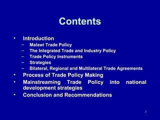 Contents Introduction Malawi Trade Policy The Integrated Trade and Industry Policy Trade Policy Instruments Strategies  Bilateral, Regional and Multilateral Trade Agreements   Process of Trade Policy Making Mainstreaming Trade Policy into national development strategies Conclusion and Recommendations 