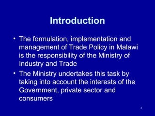 Introduction The formulation, implementation and management of Trade Policy in Malawi is the responsibility of the Ministry of Industry and Trade  The Ministry undertakes this task by taking into account the interests of the Government, private sector and consumers 