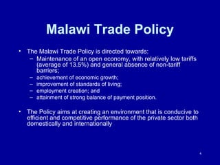 Malawi Trade Policy The Malawi Trade Policy is directed towards: Maintenance of an open economy, with relatively low tariffs (average of 13.5%) and general absence of non-tariff barriers; achievement of economic growth; improvement of standards of living; employment creation; and  attainment of strong balance of payment position. The Policy aims at creating an environment that is conducive to efficient and competitive performance of the private sector both domestically and internationally 