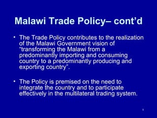Malawi Trade Policy– cont’d The Trade Policy contributes to the realization of the Malawi Government vision of “transforming the Malawi from a  predominantly importing and consuming country to a predominantly producing and exporting country”. The Policy is premised on the need to integrate the country and to participate effectively in the multilateral trading system. 