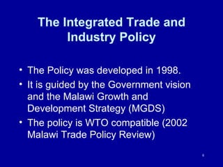 The Integrated Trade and Industry Policy The Policy was developed in 1998.  It is guided by the Government vision and the Malawi Growth and Development Strategy (MGDS) The policy is WTO compatible (2002 Malawi Trade Policy Review) 