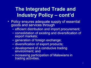 The Integrated Trade and Industry Policy – cont’d Policy ensures adequate supply of essential goods and services through  efficient distribution and import procurement;  consolidation of existing and diversification of export markets;  generation of foreign exchange;  diversification of export products;  development of a conducive trading environment; and  increasing participation of Malawians in trading activities. 