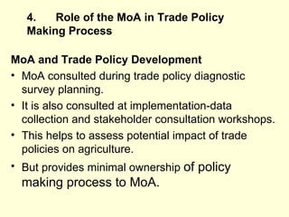 4. Role of the MoA in Trade Policy Making   Process MoA and Trade Policy Development   MoA consulted during trade policy diagnostic survey planning. It is also consulted at implementation-data collection and stakeholder consultation workshops. This helps to assess potential impact of trade policies on agriculture.  But provides minimal ownership  of policy making process to MoA.  